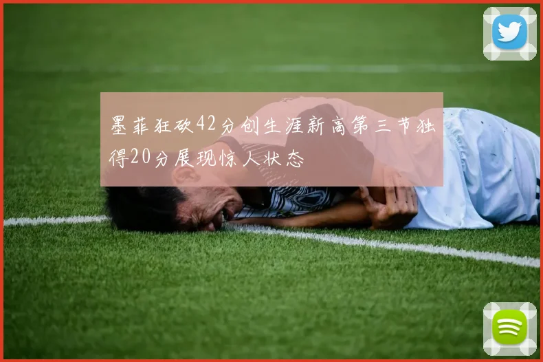 墨菲狂砍42分创生涯新高第三节独得20分展现惊人状态