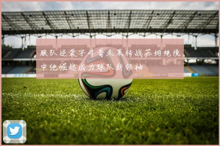 狼队逆袭字母哥未果转战苏姆绝境中他崛起成为球队新领袖