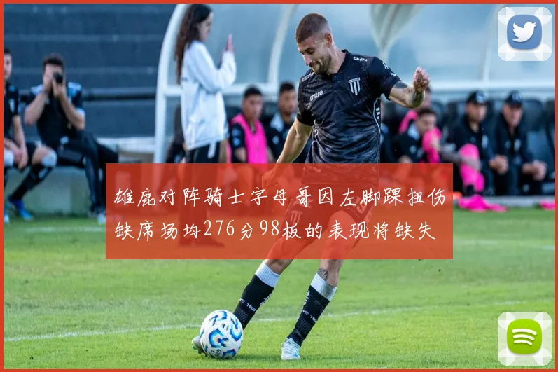 雄鹿对阵骑士字母哥因左脚踝扭伤缺席场均276分98板的表现将缺失