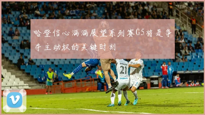 哈登信心满满展望系列赛G5将是争夺主动权的关键时刻