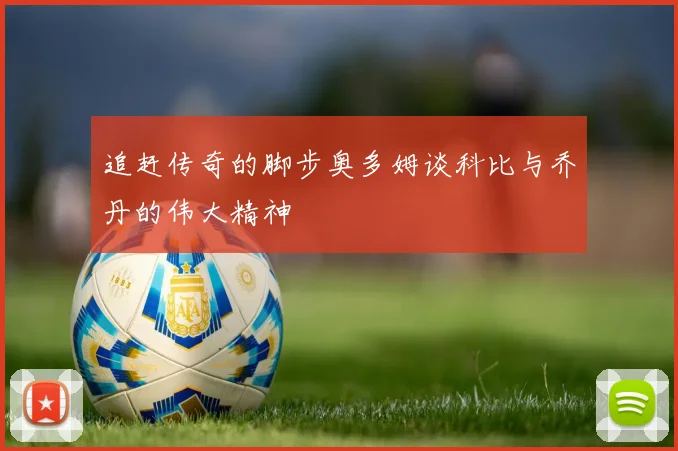追赶传奇的脚步奥多姆谈科比与乔丹的伟大精神