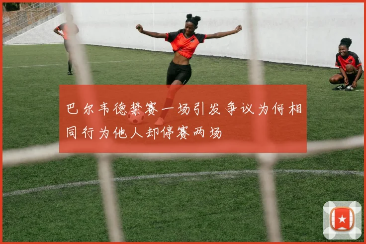 巴尔韦德禁赛一场引发争议为何相同行为他人却停赛两场