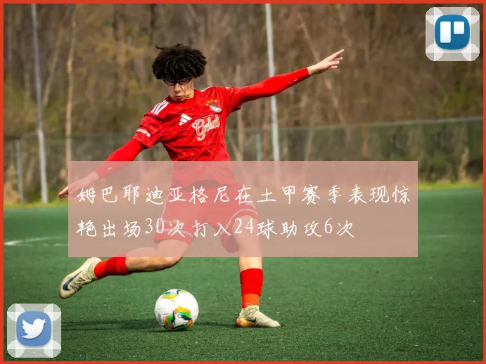 姆巴耶迪亚格尼在土甲赛季表现惊艳出场30次打入24球助攻6次
