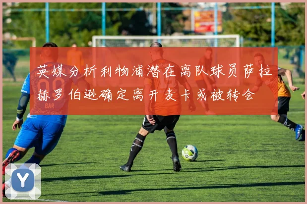 英媒分析利物浦潜在离队球员萨拉赫罗伯逊确定离开麦卡或被转会