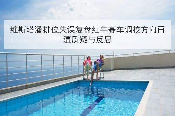 维斯塔潘排位失误复盘红牛赛车调校方向再遭质疑与反思